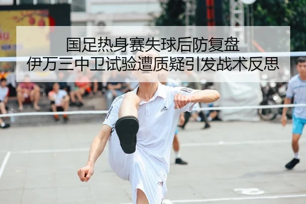 国足热身赛失球后防复盘 伊万三中卫试验遭质疑引发战术反思