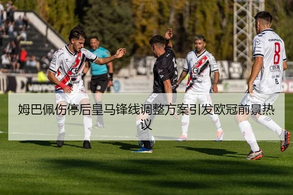 姆巴佩伤停后皇马锋线调整方案引发欧冠前景热议